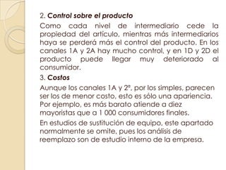2. Control sobre el producto
Como cada nivel de intermediario cede la
propiedad del artículo, mientras más intermediarios
haya se perderá más el control del producto. En los
canales 1A y 2A hay mucho control, y en 1D y 2D el
producto puede llegar muy deteriorado al
consumidor.
3. Costos
Aunque los canales 1A y 2ª, por los simples, parecen
ser los de menor costo, esto es sólo una apariencia.
Por ejemplo, es más barato atiende a diez
mayoristas que a 1 000 consumidores finales.
En estudios de sustitución de equipo, este apartado
normalmente se omite, pues los análisis de
reemplazo son de estudio interno de la empresa.
 