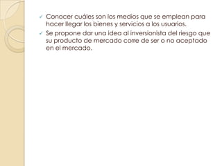    Conocer cuáles son los medios que se emplean para
    hacer llegar los bienes y servicios a los usuarios.
   Se propone dar una idea al inversionista del riesgo que
    su producto de mercado corre de ser o no aceptado
    en el mercado.
 