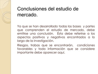 Conclusiones del estudio de
mercado.

Ya que se han desarrollado todas las bases y partes
que comprenden el estudio de mercado, debe
emitirse una conclusión. Ésta debe referirse a los
aspectos positivos y negativos encontrados a lo
largo de la investigación.
Riesgos, trabas que se encontrarán, condiciones
favorables y toda información que se considere
importante debe aparecer aquí.
 