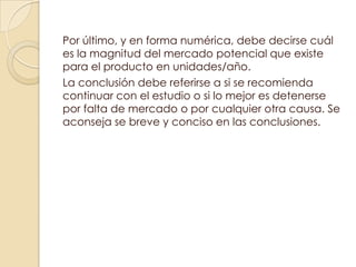 Por último, y en forma numérica, debe decirse cuál
es la magnitud del mercado potencial que existe
para el producto en unidades/año.
La conclusión debe referirse a si se recomienda
continuar con el estudio o si lo mejor es detenerse
por falta de mercado o por cualquier otra causa. Se
aconseja se breve y conciso en las conclusiones.
 