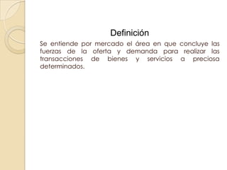 Definición
Se entiende por mercado el área en que concluye las
fuerzas de la oferta y demanda para realizar las
transacciones de bienes y servicios a preciosa
determinados.
 