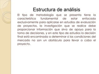 Estructura de análisis
El tipo de metodología que se presenta tiene la
característica   fundamental     de    estar    enfocada
exclusivamente para aplicarse en estudios de evaluación
de proyectos. la investigación que se realice debe
proporcionar información que sirva de apoyo para la
toma de decisiones, y en este tipo de estudios la decisión
final está encaminada a determinar si las condiciones del
mercado no son un obstáculo para llevar a cabo el
proyecto.
 