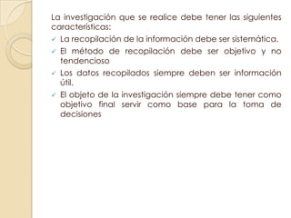 La investigación que se realice debe tener las siguientes
características:
 La recopilación de la información debe ser sistemática.
 El método de recopilación debe ser objetivo y no
  tendencioso
 Los datos recopilados siempre deben ser información
  útil.
 El objeto de la investigación siempre debe tener como
  objetivo final servir como base para la toma de
  decisiones
 
