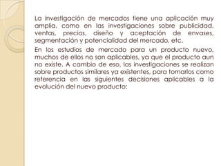 La investigación de mercados tiene una aplicación muy
amplia, como en las investigaciones sobre publicidad,
ventas, precios, diseño y aceptación de envases,
segmentación y potencialidad del mercado, etc.
En los estudios de mercado para un producto nuevo,
muchos de ellos no son aplicables, ya que el producto aun
no existe. A cambio de eso, las investigaciones se realizan
sobre productos similares ya existentes, para tomarlos como
referencia en las siguientes decisiones aplicables a la
evolución del nuevo producto:
 