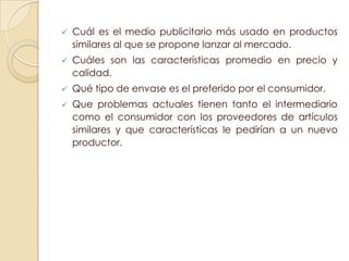    Cuál es el medio publicitario más usado en productos
    similares al que se propone lanzar al mercado.
   Cuáles son las características promedio en precio y
    calidad.
   Qué tipo de envase es el preferido por el consumidor.
   Que problemas actuales tienen tanto el intermediario
    como el consumidor con los proveedores de artículos
    similares y que características le pedirían a un nuevo
    productor.
 