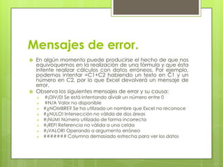 Mensajes de error.
   En algún momento puede producirse el hecho de que nos
    equivoquemos en la realización de una fórmula y que ésta
    intente realizar cálculos con datos erróneos. Por ejemplo,
    podemos intentar =C1+C2 habiendo un texto en C1 y un
    número en C2, por lo que Excel devolverá un mensaje de
    error.
   Observa los siguientes mensajes de error y su causa:
       #¡DIV/0! Se está intentando dividir un número entre 0
       #N/A Valor no disponible
       #¿NOMBRE? Se ha utilizado un nombre que Excel no reconoce
       #¿NULO! Intersección no válida de dos áreas
       #¡NUM! Número utilizado de forma incorrecta
       #¡REF! Referencia no válida a una celda
       #¡VALOR! Operando o argumento erróneo
       ####### Columna demasiado estrecha para ver los datos
 