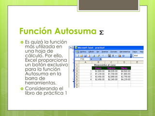 Función Autosuma
   Es quizá la función
    más utilizada en
    una hoja de
    cálculo. Por ello,
    Excel proporciona
    un botón exclusivo
    para la función
    Autosuma en la
    barra de
    herramientas.
   Considerando el
    libro de práctica 1
 