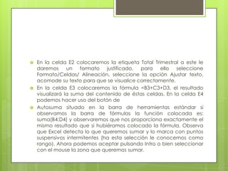    En la celda E2 colocaremos la etiqueta Total Trimestral a este le
    daremos un formato justificado, para ello seleccione
    Formato/Celdas/ Alineación, seleccione la opción Ajustar texto,
    acomode su texto para que se visualice correctamente.
   En la celda E3 colocaremos la fórmula =B3+C3+D3, el resultado
    visualizará la suma del contenido de éstas celdas. En la celda E4
    podemos hacer uso del botón de
   Autosuma situado en la barra de herramientas estándar si
    observamos la barra de fórmulas la función colocada es:
    suma(B4:D4) y observaremos que nos proporciona exactamente el
    mismo resultado que si hubiéramos colocado la fórmula. Observa
    que Excel detecta lo que queremos sumar y lo marca con puntos
    suspensivos intermitentes (ha esta selección le conocemos como
    rango). Ahora podemos aceptar pulsando Intro o bien seleccionar
    con el mouse la zona que queremos sumar.
 