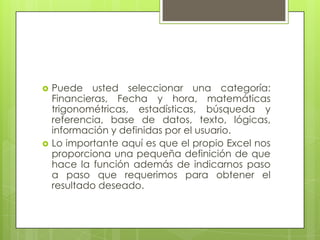    Puede usted seleccionar una categoría:
    Financieras, Fecha y hora, matemáticas
    trigonométricas, estadísticas, búsqueda y
    referencia, base de datos, texto, lógicas,
    información y definidas por el usuario.
   Lo importante aquí es que el propio Excel nos
    proporciona una pequeña definición de que
    hace la función además de indicarnos paso
    a paso que requerimos para obtener el
    resultado deseado.
 