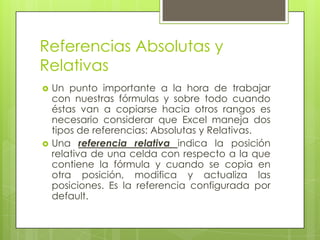 Referencias Absolutas y
Relativas
   Un punto importante a la hora de trabajar
    con nuestras fórmulas y sobre todo cuando
    éstas van a copiarse hacia otros rangos es
    necesario considerar que Excel maneja dos
    tipos de referencias: Absolutas y Relativas.
   Una referencia relativa indica la posición
    relativa de una celda con respecto a la que
    contiene la fórmula y cuando se copia en
    otra posición, modifica y actualiza las
    posiciones. Es la referencia configurada por
    default.
 