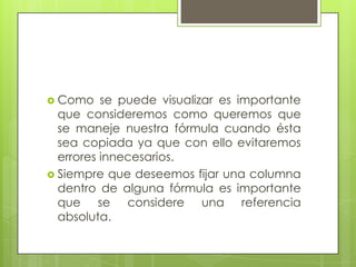  Como    se puede visualizar es importante
  que consideremos como queremos que
  se maneje nuestra fórmula cuando ésta
  sea copiada ya que con ello evitaremos
  errores innecesarios.
 Siempre que deseemos fijar una columna
  dentro de alguna fórmula es importante
  que se considere una referencia
  absoluta.
 