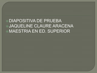  DIAPOSITIVADE PRUEBA
 JAQUELINE CLAURE ARACENA
 MAESTRIA EN ED. SUPERIOR
 