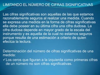 LIMITANDO EL NÚMERO DE CIFRAS SIGNIFICATIVAS

Las cifras significativas son aquellas de las que estamos
razonablemente seguros al realizar una medida. Cuando
se expresa una medida en la forma de cifras significativas
ella debe poseer en su última cifra una cifra dudosa. La
cifra dudosa depende en mayor grado de la escala del
instrumento y es aquella de la cual no estamos seguros
porque resulta de una estimación a criterio de quien
efectúa la lectura.

Determinación del número de cifras significativas de una
medida:
 Los ceros que figuran a la izquierda como primeras cifras
  de un número no son cifras significativas.
 