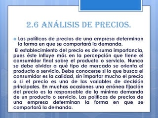 2.6 Análisis de precios.
  Las políticas de precios de una empresa determinan
   la forma en que se comportará la demanda.
 El establecimiento del precio es de suma importancia,
pues éste influye más en la percepción que tiene el
consumidor final sobre el producto o servicio. Nunca
se debe olvidar a qué tipo de mercado se orienta el
producto o servicio. Debe conocerse si lo que busca el
consumidor es la calidad, sin importar mucho el precio
o si el precio es una de las variables de decisión
principales. En muchas ocasiones una errónea fijación
del precio es la responsable de la mínima demanda
de un producto o servicio. Las políticas de precios de
una empresa determinan la forma en que se
comportará la demanda.
 