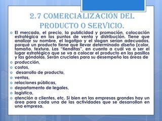 2.7 Comercialización del
              producto o servicio.
   El mercado, el precio, la publicidad y promoción, colocación
    estratégica en los puntos de venta y distribución. Tiene que
    analizar su nombre, el logotipo y el slogan serían adecuados,
    porqué un producto tiene que llevar determinado diseño (color,
    tamaño, textura. Las “tienditas”, en cuanto a cuál va a ser el
    lugar estratégico que se va a colocar el producto en los pasillos
    y las góndolas. Serán cruciales para su desempeño las áreas de
   producción,
   costos,
    desarrollo de producto,
   ventas,
   relaciones públicas,
   departamento de legales,
   logística,
   atención a clientes, etc. Si bien en las empresas grandes hay un
    área para cada una de las actividades que se desarrollan en
    una empresa.
 