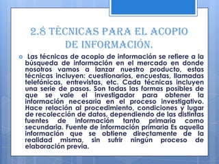 2.8 Técnicas para el acopio
           de información.
    Las técnicas de acopio de información se refiere a la
    búsqueda de información en el mercado en donde
    nosotros vamos a lanzar nuestro producto, estas
    técnicas incluyen: cuestionarios, encuestas, llamadas
    telefónicas, entrevistas, etc. Cada técnicas incluyen
    una serie de pasos. Son todas las formas posibles de
    que se vale el investigador para obtener la
    información necesaria en el proceso investigativo.
    Hace relación al procedimiento, condiciones y lugar
    de recolección de datos, dependiendo de las distintas
    fuentes de información tanto primaria como
    secundaria. Fuente de información primaria Es aquella
    información que se obtiene directamente de la
    realidad misma, sin sufrir ningún proceso de
    elaboración previa.
 