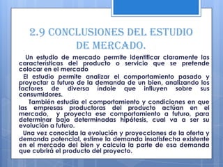 2.9 Conclusiones del estudio
           de mercado.
   Un estudio de mercado permite identificar claramente las
características del producto o servicio que se pretende
colocar en el mercado
  El estudio permite analizar el comportamiento pasado y
proyectar a futuro de la demanda de un bien, analizando los
factores de diversa índole que influyen sobre sus
consumidores.
    También estudia el comportamiento y condiciones en que
las empresas productoras del producto actúan en el
mercado, y proyecta ese comportamiento a futuro, para
determinar bajo determinadas hipótesis, cual va a ser su
evolución a futuro.
  Una vez conocida la evolución y proyecciones de la oferta y
demanda potencial, estime la demanda insatisfecha existente
en el mercado del bien y calcula la parte de esa demanda
que cubrirá el producto del proyecto.
 