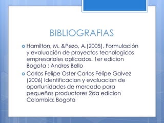 BIBLIOGRAFIAS
 Hamilton,  M. &Pezo, A.(2005). Formulación
  y evaluación de proyectos tecnologicos
  empresariales aplicados. 1er edicion
  Bogota : Andres Bello
 Carlos Felipe Oster Carlos Felipe Galvez
  (2006) Identificacion y evaluacion de
  oportunidades de mercado para
  pequeños productores 2da edicion
  Colombia: Bogota
 