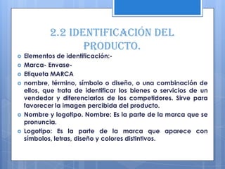 2.2 Identificación del
                   producto.
   Elementos de identificación:-
   Marca- Envase-
   Etiqueta MARCA
   nombre, término, símbolo o diseño, o una combinación de
    ellos, que trata de identificar los bienes o servicios de un
    vendedor y diferenciarlos de los competidores. Sirve para
    favorecer la imagen percibida del producto.
   Nombre y logotipo. Nombre: Es la parte de la marca que se
    pronuncia.
   Logotipo: Es la parte de la marca que aparece con
    símbolos, letras, diseño y colores distintivos.
 