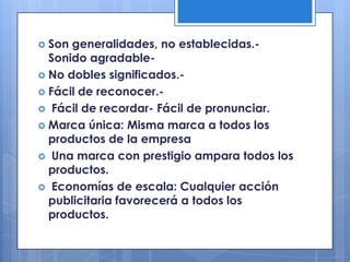  Son generalidades, no establecidas.-
  Sonido agradable-
 No dobles significados.-
 Fácil de reconocer.-
 Fácil de recordar- Fácil de pronunciar.
 Marca única: Misma marca a todos los
  productos de la empresa
 Una marca con prestigio ampara todos los
  productos.
 Economías de escala: Cualquier acción
  publicitaria favorecerá a todos los
  productos.
 
