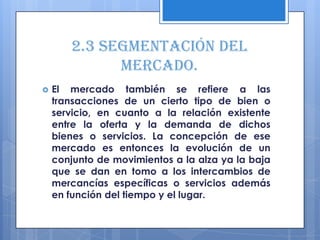 2.3 Segmentación del
             mercado.
   El mercado también se refiere a las
    transacciones de un cierto tipo de bien o
    servicio, en cuanto a la relación existente
    entre la oferta y la demanda de dichos
    bienes o servicios. La concepción de ese
    mercado es entonces la evolución de un
    conjunto de movimientos a la alza ya la baja
    que se dan en tomo a los intercambios de
    mercancías específicas o servicios además
    en función del tiempo y el lugar.
 
