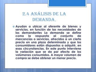 2.4 Análisis de la
            demanda.
   Ayudan a ubicar al oferente de bienes y
    servicios, en función de las necesidades de
    los demandantes La demanda se define
    como la respuesta al conjunto de
    mercancías o servicios, ofrecidos a un cierto
    precio en una plaza determinada y que los
    consumidores están dispuestos a adquirir, en
    esas circunstancias. En este punto interviene
    la variación que se da por efecto de los
    volúmenes consumidos. A mayor volumen de
    compra se debe obtener un menor precio.
 