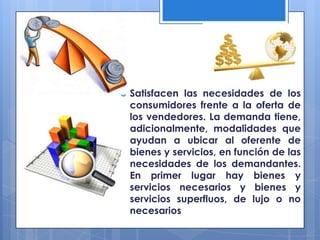    Satisfacen las necesidades de los
    consumidores frente a la oferta de
    los vendedores. La demanda tiene,
    adicionalmente, modalidades que
    ayudan a ubicar al oferente de
    bienes y servicios, en función de las
    necesidades de los demandantes.
    En primer lugar hay bienes y
    servicios necesarios y bienes y
    servicios superfluos, de lujo o no
    necesarios
 