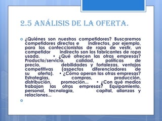 2.5 Análisis de la oferta.
   ¿Quiénes son nuestros competidores? Buscaremos
    competidores directos e      indirectos, por ejemplo,
    para los confeccionistas de ropa de vestir, un
    competidor      indirecto son los fabricantes de ropa
    usada.        • ¿Qué ofrecen las otras empresas?
    Producto/servicio,      calidad,      políticas    de
    precio,          debilidades y fortalezas, ventajas
    competitivas     (aspectos     diferenciadores     de
    su     oferta). • ¿Cómo operan las otras empresas?
    Estrategias,          compras,             producción,
    distribución,    promoción...    • ¿Con qué medios
    trabajan las otras empresas? Equipamiento,
    personal, tecnología,            capital, alianzas y
    relaciones...

 