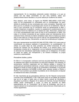 FACULTAD DE PSICOLOGÍA
Curso: Epistemología de la Psicología 41
Dr. Alfredo Alegría Alegría
representación. En la naturaleza solamente existen individuos y lo que se
piensa son las ideas universales no son sino nombres. Ideas que
posteriormente fueron llevadas a un punto radical por Guillermo de Ockam.
Pero destacó, entre todos, el ingenio de PEDRO ABELARDO (1079-1142)
quien no fue propiamente un nominalista sino un conceptualista. Es decir,
admitía la existencia de las universales pero como conceptos. Desarrolló una
ética que es un preludio a la psicología pero incurre en el relativismo. Para él,
todo lo que concuerda con la conciencia moral es perteneciente al Bien y
cuando rompemos el equilibrio, cuando no aceptamos la predominancia de la
conciencia moral nos hallamos en un estado de culpa. Ahora bien, postula que
si un acto supuestamente malo como el robo no es considerado un delito, una
culpa, si no somos consientes de que nuestros actos son desviaciones de la
conducta moral, entonces no habría verdadera culpa. Esto no implica que dicho
acto no sea malo en sí mismo sino que la vida es una representación mental y
relativa en cada individuo. Obviamente, su tesis fue condenada por la Iglesia.
Otro gran representante fue HUGO DE SAN VÍCTOR (1096-1141) para quien el
conocimiento se produce mediante el pensamiento y la contemplación. En
ambas no puede dejar de estar presenta una actitud emocional. El alma
percibe los cuerpos con los sentidos del cuerpo: a su entorno físico y sus
semejantes a través de la imaginación y es ya mediante el entendimiento que
se alcanzan las naturalezas espirituales creadas por la inteligencia. El hombre
es capaz de captar, por introspección y de manera inmediata, su propia
sustancia y espiritualidad-
Pensadores árabes y judíos
En 529 d. C. el emperador Justiniano cerró las escuelas filosóficas de Atenas y
en adelante todo debió circunscribirse a la discusión teológica. Sin embargo, el
pensamiento científico organizado por los clásicos griegos y romanos fue
continuado por pensadores islámicos y el gran centro cultural fue el Califato de
Bagdad en donde ya hacia el siglo IX se comentaba a Aristóteles. A la escuela
de Bagdad perteneció ALFARABI (m.950) quien además analizó a Plotino y
Porfirio. Fue el primero que planteó el problema de la individuación al disputar
la realidad de las ideas universales.
El más importante de los pensadores islámicos fue Ibn Roschd comúnmente
conocido como AVERROES (1126-1198) quien actuó en el Califato de Córdoba
que ya en el siglo X había sido el mayor centro cultural de Occidente y
disputaba la primacía a Bagdad. En la época de Averroes, Europa Occidental
estaba recién comenzando a surgir. La fama de Averroes se debió
especialmente por su “Comentario” de la obra de Aristóteles, que tuvo un
impacto decisivo en el pensamiento cristiano hasta entonces influenciado por la
mística agustiniana.
 