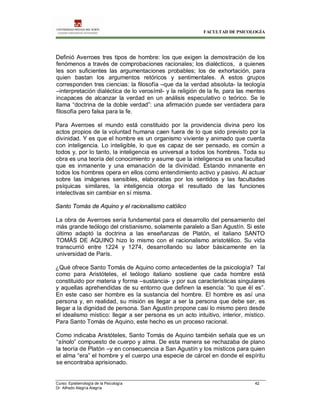 FACULTAD DE PSICOLOGÍA
Curso: Epistemología de la Psicología 42
Dr. Alfredo Alegría Alegría
Definió Averroes tres tipos de hombre: los que exigen la demostración de los
fenómenos a través de comprobaciones racionales; los dialécticos, a quienes
les son suficientes las argumentaciones probables; los de exhortación, para
quien bastan los argumentos retóricos y sentimentales. A estos grupos
corresponden tres ciencias: la filosofía –que da la verdad absoluta- la teología
–interpretación dialéctica de lo verosímil- y la religión de la fe, para las mentes
incapaces de alcanzar la verdad en un análisis especulativo o teórico. Se le
llama “doctrina de la doble verdad”: una afirmación puede ser verdadera para
filosofía pero falsa para la fe.
Para Averroes el mundo está constituido por la providencia divina pero los
actos propios de la voluntad humana caen fuera de lo que sido previsto por la
divinidad. Y es que el hombre es un organismo viviente y animado que cuenta
con inteligencia. Lo inteligible, lo que es capaz de ser pensado, es común a
todos y, por lo tanto, la inteligencia es universal a todos los hombres. Toda su
obra es una teoría del conocimiento y asume que la inteligencia es una facultad
que es inmanente y una emanación de la divinidad. Estando inmanente en
todos los hombres opera en ellos como entendimiento activo y pasivo. Al actuar
sobre las imágenes sensibles, elaboradas por los sentidos y las facultades
psíquicas similares, la inteligencia otorga el resultado de las funciones
intelectivas sin cambiar en sí misma.
Santo Tomás de Aquino y el racionalismo católico
La obra de Averroes sería fundamental para el desarrollo del pensamiento del
más grande teólogo del cristianismo, solamente paralelo a San Agustín. Si este
último adaptó la doctrina a las enseñanzas de Platón, el italiano SANTO
TOMÁS DE AQUINO hizo lo mismo con el racionalismo aristotélico. Su vida
transcurrió entre 1224 y 1274, desarrollando su labor básicamente en la
universidad de París.
¿Qué ofrece Santo Tomás de Aquino como antecedentes de la psicología? Tal
como para Aristóteles, el teólogo italiano sostiene que cada hombre está
constituido por materia y forma –sustancia- y por sus características singulares
y aquellas aprehendidas de su entorno que definen la esencia: “lo que él es”.
En este caso ser hombre es la sustancia del hombre. El hombre es así una
persona y, en realidad, su misión es llegar a ser la persona que debe ser, es
llegar a la dignidad de persona. San Agustín propone casi lo mismo pero desde
el idealismo místico: llegar a ser persona es un acto intuitivo, interior, místico.
Para Santo Tomás de Aquino, este hecho es un proceso racional.
Como indicaba Aristóteles, Santo Tomás de Aquino también señala que es un
“sínolo” compuesto de cuerpo y alma. De esta manera se rechazaba de plano
la teoría de Platón –y en consecuencia a San Agustín y los místicos para quien
el alma “era” el hombre y el cuerpo una especie de cárcel en donde el espíritu
se encontraba aprisionado.
 