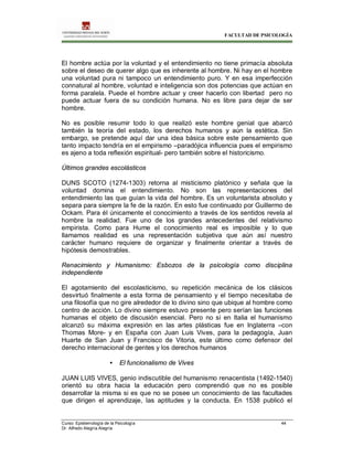FACULTAD DE PSICOLOGÍA
Curso: Epistemología de la Psicología 44
Dr. Alfredo Alegría Alegría
El hombre actúa por la voluntad y el entendimiento no tiene primacía absoluta
sobre el deseo de querer algo que es inherente al hombre. Ni hay en el hombre
una voluntad pura ni tampoco un entendimiento puro. Y en esa imperfección
connatural al hombre, voluntad e inteligencia son dos potencias que actúan en
forma paralela. Puede el hombre actuar y creer hacerlo con libertad pero no
puede actuar fuera de su condición humana. No es libre para dejar de ser
hombre.
No es posible resumir todo lo que realizó este hombre genial que abarcó
también la teoría del estado, los derechos humanos y aún la estética. Sin
embargo, se pretende aquí dar una idea básica sobre este pensamiento que
tanto impacto tendría en el empirismo –paradójica influencia pues el empirismo
es ajeno a toda reflexión espiritual- pero también sobre el historicismo.
Últimos grandes escolásticos
DUNS SCOTO (1274-1303) retorna al misticismo platónico y señala que la
voluntad domina el entendimiento. No son las representaciones del
entendimiento las que guían la vida del hombre. Es un voluntarista absoluto y
separa para siempre la fe de la razón. En esto fue continuado por Guillermo de
Ockam. Para él únicamente el conocimiento a través de los sentidos revela al
hombre la realidad. Fue uno de los grandes antecedentes del relativismo
empirista. Como para Hume el conocimiento real es imposible y lo que
llamamos realidad es una representación subjetiva que aún así nuestro
carácter humano requiere de organizar y finalmente orientar a través de
hipótesis demostrables.
Renacimiento y Humanismo: Esbozos de la psicología como disciplina
independiente
El agotamiento del escolasticismo, su repetición mecánica de los clásicos
desvirtuó finalmente a esta forma de pensamiento y el tiempo necesitaba de
una filosofía que no gire alrededor de lo divino sino que ubique al hombre como
centro de acción. Lo divino siempre estuvo presente pero serían las funciones
humanas el objeto de discusión esencial. Pero no si en Italia el humanismo
alcanzó su máxima expresión en las artes plásticas fue en Inglaterra –con
Thomas More- y en España con Juan Luis Vives, para la pedagogía, Juan
Huarte de San Juan y Francisco de Vitoria, este último como defensor del
derecho internacional de gentes y los derechos humanos
• El funcionalismo de Vives
JUAN LUIS VIVES, genio indiscutible del humanismo renacentista (1492-1540)
orientó su obra hacia la educación pero comprendió que no es posible
desarrollar la misma si es que no se posee un conocimiento de las facultades
que dirigen el aprendizaje, las aptitudes y la conducta. En 1538 publicó el
 