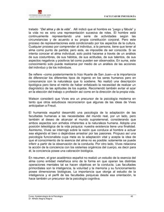 FACULTAD DE PSICOLOGÍA
Curso: Epistemología de la Psicología 45
Dr. Alfredo Alegría Alegría
tratado “Del alma y de la vida”. Allí indicó que el hombre es “juego y fábula” y
la vida no es sino una representación sucesiva de roles. El hombre está
continuamente representando una serie de actividades según las
circunstancias y de acuerdo a su propia constitución corporal. Pero este
proceso de representaciones está condicionado por los aspectos de la cultura.
Cualquier proceso por comprender al individuo, a la persona, tiene que tener al
alma como punto de partida; pero esta, es imposible de ser conocida. Si se
intenta conocer el alma individual, solo podrá hacerse a través de un análisis
de sus costumbres, de sus hábitos, de sus actitudes, de sus talentos, de sus
aspectos negativos y positivos tal como pueden ser observados. En suma, este
conocimiento solo puede realizarse por medio de un análisis de las acciones
del individuo y de los individuos.
Se refiere –como posteriormente lo hizo Huarte de San Juan—a la importancia
de diferenciar los diferentes tipos de ingenio en los seres humanos pero en
consonancia con la naturaleza que lo sostiene. No realizó una descripción
tipológica pero tiene el mérito de haber enfatizado la necesidad de realizar un
diagnóstico de las aptitudes de los sujetos. Recomendó también evitar el azar
en la elección del trabajo o profesión así como en la dirección de la propia vida.
Watson consideró que Vives era un precursor de la psicología moderna en
tanto que otros estudiosos reconocieron que algunas de las ideas de Vives
anticipaban a Freud.
El humanista español desarrolló una psicología de la adaptación de las
facultades humanas a las necesidades del mundo real, por un lado, pero
también al deseo de alcanzar el mundo supraterrenal, considerando que
ambos aspectos son anhelos inherentes a la naturaleza humana. Adopta una
posición teleológica de la vida psíquica: nuestra existencia tiene una finalidad.
Asimismo, Vives se interrogó sobre la razón que conduce al hombre a actuar
sea eligiendo el bien o dejándose arrastrar por las pasiones. Propuso así una
psicología funcionalista cuya meta es la adaptación vital y acepta la idea de
que el conocimiento de la esencia del alma no es posible: solamente se puede
inferir a partir de la observación de la conducta. Por otro lado, Vives relaciona
la acción de la conciencia con los sistemas orgánicos del cuerpo, es decir para
él, la conciencia posee una valoración biológica.
En resumen, el gran académico español no realizó un estudio de la esencia del
alma como entidad metafísica sino de la forma en que operan las distintas
operaciones mentales tal se hacen objetivas en la conducta. Las facultades
primordiales son la inteligencia, la voluntad y la memoria y su funcionamiento
posee dimensiones biológicas. La importancia que otorga al estudio de la
inteligencia y el perfil de las facultades psíquicas desde esa orientación, le
hace también un precursor de la psicología cognitiva.
 