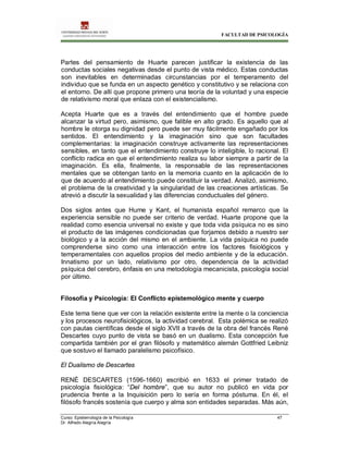 FACULTAD DE PSICOLOGÍA
Curso: Epistemología de la Psicología 47
Dr. Alfredo Alegría Alegría
Partes del pensamiento de Huarte parecen justificar la existencia de las
conductas sociales negativas desde el punto de vista médico. Estas conductas
son inevitables en determinadas circunstancias por el temperamento del
individuo que se funda en un aspecto genético y constitutivo y se relaciona con
el entorno. De allí que propone primero una teoría de la voluntad y una especie
de relativismo moral que enlaza con el existencialismo.
Acepta Huarte que es a través del entendimiento que el hombre puede
alcanzar la virtud pero, asimismo, que falible en alto grado. Es aquello que al
hombre le otorga su dignidad pero puede ser muy fácilmente engañado por los
sentidos. El entendimiento y la imaginación sino que son facultades
complementarias: la imaginación construye activamente las representaciones
sensibles, en tanto que el entendimiento construye lo inteligible, lo racional. El
conflicto radica en que el entendimiento realiza su labor siempre a partir de la
imaginación. Es ella, finalmente, la responsable de las representaciones
mentales que se obtengan tanto en la memoria cuanto en la aplicación de lo
que de acuerdo al entendimiento puede constituir la verdad. Analizó, asimismo,
el problema de la creatividad y la singularidad de las creaciones artísticas. Se
atrevió a discutir la sexualidad y las diferencias conductuales del género.
Dos siglos antes que Hume y Kant, el humanista español remarco que la
experiencia sensible no puede ser criterio de verdad. Huarte propone que la
realidad como esencia universal no existe y que toda vida psíquica no es sino
el producto de las imágenes condicionadas que forjamos debido a nuestro ser
biológico y a la acción del mismo en el ambiente. La vida psíquica no puede
comprenderse sino como una interacción entre los factores fisiológicos y
temperamentales con aquellos propios del medio ambiente y de la educación.
Innatismo por un lado, relativismo por otro, dependencia de la actividad
psíquica del cerebro, énfasis en una metodología mecanicista, psicología social
por último.
Filosofía y Psicología: El Conflicto epistemológico mente y cuerpo
Este tema tiene que ver con la relación existente entre la mente o la conciencia
y los procesos neurofisiológicos, la actividad cerebral. Esta polémica se realizó
con pautas científicas desde el siglo XVII a través de la obra del francés René
Descartes cuyo punto de vista se basó en un dualismo. Esta concepción fue
compartida también por el gran filósofo y matemático alemán Gottfried Leibniz
que sostuvo el llamado paralelismo psicofísico.
El Dualismo de Descartes
RENÉ DESCARTES (1596-1660) escribió en 1633 el primer tratado de
psicología fisiológica: “Del hombre”, que su autor no publicó en vida por
prudencia frente a la Inquisición pero lo sería en forma póstuma. En él, el
filósofo francés sostenía que cuerpo y alma son entidades separadas. Más aún,
 
