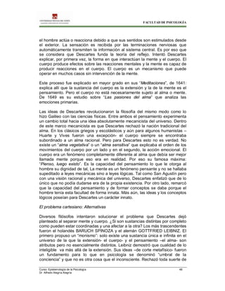 FACULTAD DE PSICOLOGÍA
Curso: Epistemología de la Psicología 48
Dr. Alfredo Alegría Alegría
el hombre actúa o reacciona debido a que sus sentidos son estimulados desde
el exterior. La sensación es recibida por las terminaciones nerviosas que
automáticamente transmiten la información al sistema central. Es por eso que
se considera que Descartes funda la teoría del reflejo. Intentó Descartes
explicar, por primera vez, la forma en que interactúan la mente y el cuerpo. El
cuerpo produce efectos sobre las reacciones mentales y la mente es capaz de
producir reacciones en el cuerpo. El cuerpo es un mecanismo que puede
operar en muchos casos sin intervención de la mente.
Este proceso fue explicado en mayor grado en sus “Meditaciones”, de 1641:
explica allí que la sustancia del cuerpo es la extensión y la de la mente es el
pensamiento. Pero el cuerpo no está necesariamente sujeto al alma o mente.
De 1649 es su estudio sobre “Las pasiones del alma” que analiza las
emociones primarias.
Las ideas de Descartes revolucionaron la filosofía del mismo modo como lo
hizo Galileo con las ciencias físicas. Entre ambos el pensamiento experimenta
un cambio total hacia una idea absolutamente mecanicista del universo. Dentro
de este marco mecanicista es que Descartes rechazó la nación tradicional del
alma. En los clásicos griegos y escolásticos y aún para algunos humanistas –
Huarte y Vives fueron una excepción- el cuerpo siempre se encontraba
subordinado a un alma racional. Pero para Descartes esto no es verdad. No
existe un “alma vegetativa” o un “alma sensitiva” que explicaba el orden de los
movimientos del cuerpo por un lado y en el segundo, la acción emocional. El
cuerpo era un fenómeno completamente diferente al alma que debía ser mejor
llamada mente porque eso era en realidad. Por eso su famosa máxima:
“Pienso, luego existo”. Es la capacidad del pensamiento lo que le otorga al
hombre su dignidad de tal, La mente es un fenómeno pensante y no se hallaba
supeditado a leyes mecánicas sino a leyes lógicas. Tal como San Agustín pero
con una visión racional y mecánica del universo, Descartes enfatizó que de lo
único que no podía dudarse era de la propia existencia. Por otro lado, remarcó
que la capacidad del pensamiento y de formar conceptos se daba porque el
hombre tenía esta facultad de forma innata. Más aún, las ideas y los conceptos
lógicos poseían para Descartes un carácter innato.
El problema cartesiano: Alternativas
Diversos filósofos intentaron solucionar el problema que Descartes dejó
planteado al separar mente y cuerpo. ¿Si son sustancias distintas por completo
como pueden estar coordinadas y una afectar a la otra? Los más trascendentes
fueron el holandés BARUCH SPINOZA y el alemán GOTTFRIED LEIBNIZ. El
primero propuso un “monismo”: solo existe una sustancia única e infinita en el
universo de la que la extensión- el cuerpo- y el pensamiento –el alma- son
atributos pero no esencialmente distintos. Leibniz demostró que cualidad de lo
inteligible va más allá de la extensión. Sus ideas –de corte metafísico- fueron
un fundamento para lo que en psicología se denominó “umbral de la
conciencia” y que no es otra cosa que el inconsciente. Rechazó toda suerte de
 