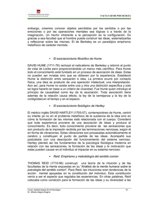 FACULTAD DE PSICOLOGÍA
Curso: Epistemología de la Psicología 51
Dr. Alfredo Alegría Alegría
embargo, creemos conocer objetos percibidos por los sentidos o por las
emociones o por las operaciones mentales sea lógicas o a través de la
imaginación, Un hecho inherente a la percepción es la configuración. Es
gracias a esa facultad que el hombre puede construir las ideas, sistematizarlas
y reflexionar sobre las mismas. El de Berkeley es un paradójico empirismo
metafísico de carácter monista.
• El asociacionismo filosófico de Hume
DAVID HUME (1711-76) rechazó el radicalismo de Berkeley y retornó al punto
de vista de Locke pero proporcionándole un marco más científico. Para Hume
todo el conocimiento está fundado en un proceso de asociación de ideas. Estas
no pueden ser innatas sino que se obtienen por la experiencia. Estableció
Hume la distinción entre sensación e idea. La primera ocurre por contacto
física, una idea es producto de una operación intelectual, una interpretación.
Aún así, para Hume no existe entre una y otra una distinción específica y solo
se logra hacerlo en base a un criterio de vivacidad. Fue Hume quien introdujo el
principio de causalidad como ley de la asociación. Toda asociación tiene
además de la relación causa efecto, la ley de la semejanza y la ley de la
contigüidad.en el tiempo y en el espacio.
• El asociacionismo fisiológico de Hartley
El médico inglés DAVID HARTLEY (1705-57), contemporáneo de Hume, centró
su interés ya no en el problema metafísico de la sustancia de la idea sino en
cómo la formación de las mismas está relacionada con el cuerpo. Consideró
que toda experiencia proviene de una asociación de ideas y produce el
conocimiento. Es decir, todo conocimiento proviene de las sensaciones que
son producto de la impresión recibida por las terminaciones nerviosas, según él
en forma de vibraciones. Estas vibraciones son procesadas automáticamente al
cerebro y constituyen el punto de partida de las ideas. Acompañó sus
postulados con una descripción del funcionamiento del sistema nervioso.
Hartley planteó así los fundamentos de la psicología fisiológica moderna en
relación con las sensaciones, la formación de las ideas y la motivación que
estas pueden causar en el individuo al impactar en su sistema nervioso.
• Reid: Empirismo y metodología del sentido común
THOMAS REID (1710-96) construyó una teoría de la intuición y de las
facultades de la mente expuestas en su “Análisis de la mente humana sobre la
psicología del sentido común”. Para Reid, las intuiciones eran tendencias de la
acción mental apoyadas en la constitución del individuo. Esta constitución
venía a ser el aspecto que regulaba las experiencias. En otras palabras, Reid
colocaba como condición para la formación de las ideas y su diversidad a las
 
