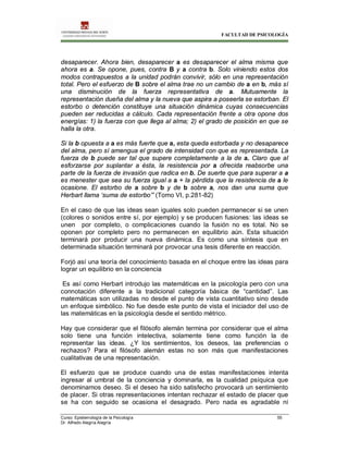 FACULTAD DE PSICOLOGÍA
Curso: Epistemología de la Psicología 55
Dr. Alfredo Alegría Alegría
desaparecer. Ahora bien, desaparecer a es desaparecer el alma misma que
ahora es a. Se opone, pues, contra B y a contra b. Solo viniendo estos dos
modos contrapuestos a la unidad podrán convivir, sólo en una representación
total. Pero el esfuerzo de B sobre el alma trae no un cambio de a en b, más sí
una disminución de la fuerza representativa de a. Mutuamente la
representación dueña del alma y la nueva que aspira a poseerla se estorban. El
estorbo o detención constituye una situación dinámica cuyas consecuencias
pueden ser reducidas a cálculo. Cada representación frente a otra opone dos
energías: 1) la fuerza con que llega al alma; 2) el grado de posición en que se
halla la otra.
Si la b opuesta a a es más fuerte que a, esta queda estorbada y no desaparece
del alma, pero sí amengua el grado de intensidad con que es representada. La
fuerza de b puede ser tal que supere completamente a la de a. Claro que al
esforzarse por suplantar a ésta, la resistencia por a ofrecida reabsorbe una
parte de la fuerza de invasión que radica en b. De suerte que para superar a a
es menester que sea su fuerza igual a a + la pérdida que la resistencia de a le
ocasione. El estorbo de a sobre b y de b sobre a, nos dan una suma que
Herbart llama ‘suma de estorbo’” (Tomo VI, p.281-82)
En el caso de que las ideas sean iguales solo pueden permanecer si se unen
(colores o sonidos entre sí, por ejemplo) y se producen fusiones: las ideas se
unen por completo, o complicaciones cuando la fusión no es total. No se
oponen por completo pero no permanecen en equilibrio aún. Esta situación
terminará por producir una nueva dinámica. Es como una síntesis que en
determinada situación terminará por provocar una tesis diferente en reacción.
Forjó así una teoría del conocimiento basada en el choque entre las ideas para
lograr un equilibrio en la conciencia
Es así como Herbart introdujo las matemáticas en la psicología pero con una
connotación diferente a la tradicional categoría básica de “cantidad”. Las
matemáticas son utilizadas no desde el punto de vista cuantitativo sino desde
un enfoque simbólico. No fue desde este punto de vista el iniciador del uso de
las matemáticas en la psicología desde el sentido métrico.
Hay que considerar que el filósofo alemán termina por considerar que el alma
solo tiene una función intelectiva, solamente tiene como función la de
representar las ideas. ¿Y los sentimientos, los deseos, las preferencias o
rechazos? Para el filósofo alemán estas no son más que manifestaciones
cualitativas de una representación.
El esfuerzo que se produce cuando una de estas manifestaciones intenta
ingresar al umbral de la conciencia y dominarla, es la cualidad psíquica que
denominamos deseo. Si el deseo ha sido satisfecho provocará un sentimiento
de placer. Si otras representaciones intentan rechazar el estado de placer que
se ha con seguido se ocasiona el desagrado. Pero nada es agradable ni
 