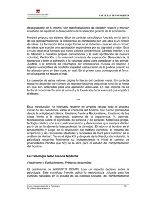 FACULTAD DE PSICOLOGÍA
Curso: Epistemología de la Psicología 56
Dr. Alfredo Alegría Alegría
desagradable en sí mismo: son manifestaciones de carácter relativo y marcan
el estado de equilibrio o desequilibrio de la situación general de la conciencia.
Herbart propuso un sistema ético de carácter psicológico fundado en la teoría
de las representaciones: la conciencia es conminada por una idea o un círculo
de ideas. La formación ética exige formar en el individuo crear en él un círculo
de ideas que suscite una aprobación espontánea por su dignidad o valor. Este
círculo ideal está formado por cinco valores concéntricos: Libertad Interior, o se
la fidelidad a nuestras propias convicciones y la auto aprobación de nuestra
voluntad; Perfección, o la voluntad constante de superación; Benevolencia, la
tolerancia o bien la adhesión a la voluntad ajena para complacer a los demás;
Justicia, o la armonía de voluntades por concesiones mutuas en relación a
objetos susceptibles de conflicto; Equidad, restauración de la justicia cuando se
ha alterado tanto en bien como en mal. En el primer caso corresponde el favor;
en el segundo se repara el mal.
La posesión de estos valores origina la fuerza del carácter moral. Un carácter
moral no depende del número de representaciones adquiridas sino de la forma
en que son enlazadas para una aplicación adecuada. Lo que importa no es
tanto el conocimiento sino el control y la formación de la voluntad que equilibra
el deseo.
***
Esta introducción ha intentado recorrer en amplios rasgos todo el proceso
inicial de las cuestiones sobre la conducta del hombre que fueron planteadas
desde la antigüedad clásica: Idealismo frente a Racionalismo. Innatismo de las
ideas frente a la importancia suprema de la experiencia. Y, además,
teorizaciones sobre el significado de persona y de carácter. Metafìsica griega,
teología católica con sus cuestionamientos y derivaciones que siempre debían
partir de un fundamento trascendental: la divinidad. El retorno al hombre en el
renacimiento y luego de la revolución del método científico, el impacto del
empirismo y las respuestas idealistas y racionales de Kant para culminar en el
análisis de Herbart. Ya en el siglo XIX y después de la Revolución Industrial, la
psicología encontró finalmente su independencia e inició el camino de
posibilidades infinitas que hoy se le abre para el estudio del comportamiento
del hombre.
La Psicología como Ciencia Moderna
Positivismo y Evolucionismo: Primeros desarrollos
El positivismo de AUGUSTO COMTE tuvo un impacto decisivo sobre la
psicología. Este sociólogo francés aplicó la metodología utilizada para las
ciencias naturales en el estudio de las ciencias sociales, del comportamiento
 
