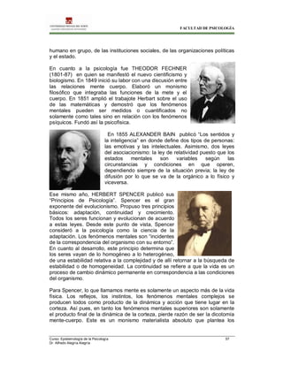FACULTAD DE PSICOLOGÍA
Curso: Epistemología de la Psicología 57
Dr. Alfredo Alegría Alegría
humano en grupo, de las instituciones sociales, de las organizaciones políticas
y el estado.
En cuanto a la psicología fue THEODOR FECHNER
(1801-87) en quien se manifestó el nuevo cientificismo y
biologismo. En 1849 inició su labor con una discusión entre
las relaciones mente cuerpo. Elaboró un monismo
filosófico que integraba las funciones de la mete y el
cuerpo. En 1851 amplió el trabajote Herbart sobre el uso
de las matemáticas y demostró que los fenómenos
mentales pueden ser medidos o cuantificados no
solamente como tales sino en relación con los fenómenos
psíquicos. Fundó así la psicofìsica.
En 1855 ALEXANDER BAIN publicó “Los sentidos y
la inteligencia” en donde define dos tipos de personas:
las emotivas y las intelectuales. Asimismo, dos leyes
del asociacionismo: la ley de relatividad puesto que los
estados mentales son variables según las
circunstancias y condiciones en que operen,
dependiendo siempre de la situación previa; la ley de
difusión por lo que se va de la orgánico a lo físico y
viceversa.
Ese mismo año, HERBERT SPENCER publicó sus
“Principios de Psicología”. Spencer es el gran
exponente del evolucionismo. Propuso tres principios
básicos: adaptación, continuidad y crecimiento.
Todos los seres funcionan y evolucionan de acuerdo
a estas leyes. Desde este punto de vista, Spencer
consideró a la psicología como la ciencia de la
adaptación. Los fenómenos mentales son “incidentes
de la correspondencia del organismo con su entorno”.
En cuanto al desarrollo, este principio determina que
los seres vayan de lo homogéneo a lo heterogéneo,
de una estabilidad relativa a la complejidad y de allí retornar a la búsqueda de
estabilidad o de homogeneidad. La continuidad se refiere a que la vida es un
proceso de cambio dinámico permanente en correspondencia a las condiciones
del organismo.
Para Spencer, lo que llamamos mente es solamente un aspecto más de la vida
física. Los reflejos, los instintos, los fenómenos mentales complejos se
producen todos como producto de la dinámica y acción que tiene lugar en la
corteza. Así pues, en tanto los fenómenos mentales superiores son solamente
el producto final de la dinámica de la corteza, pierde razón de ser la dicotomía
mente-cuerpo. Este es un monismo materialista absoluto que plantea los
 