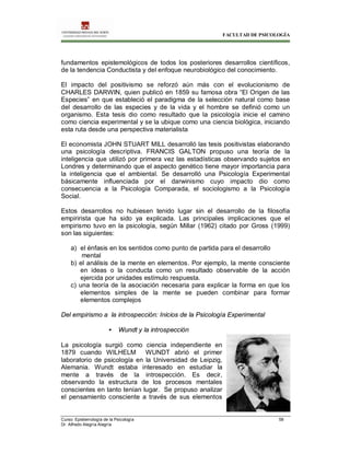 FACULTAD DE PSICOLOGÍA
Curso: Epistemología de la Psicología 58
Dr. Alfredo Alegría Alegría
fundamentos epistemológicos de todos los posteriores desarrollos científicos,
de la tendencia Conductista y del enfoque neurobiológico del conocimiento.
El impacto del positivismo se reforzó aún más con el evolucionismo de
CHARLES DARWIN, quien publicó en 1859 su famosa obra “El Origen de las
Especies” en que estableció el paradigma de la selección natural como base
del desarrollo de las especies y de la vida y el hombre se definió como un
organismo. Esta tesis dio como resultado que la psicología inicie el camino
como ciencia experimental y se la ubique como una ciencia biológica, iniciando
esta ruta desde una perspectiva materialista
El economista JOHN STUART MILL desarrolló las tesis positivistas elaborando
una psicología descriptiva. FRANCIS GALTON propuso una teoría de la
inteligencia que utilizó por primera vez las estadísticas observando sujetos en
Londres y determinando que el aspecto genético tiene mayor importancia para
la inteligencia que el ambiental. Se desarrolló una Psicología Experimental
básicamente influenciada por el darwinismo cuyo impacto dio como
consecuencia a la Psicología Comparada, el sociologismo a la Psicología
Social.
Estos desarrollos no hubiesen tenido lugar sin el desarrollo de la filosofía
empirirista que ha sido ya explicada. Las principales implicaciones que el
empirismo tuvo en la psicología, según Millar (1962) citado por Gross (1999)
son las siguientes:
a) el énfasis en los sentidos como punto de partida para el desarrollo
mental
b) el análisis de la mente en elementos. Por ejemplo, la mente consciente
en ideas o la conducta como un resultado observable de la acción
ejercida por unidades estímulo respuesta.
c) una teoría de la asociación necesaria para explicar la forma en que los
elementos simples de la mente se pueden combinar para formar
elementos complejos
Del empirismo a la introspección: Inicios de la Psicología Experimental
• Wundt y la introspección
La psicología surgió como ciencia independiente en
1879 cuando WILHELM WUNDT abrió el primer
laboratorio de psicología en la Universidad de Leipzig,
Alemania. Wundt estaba interesado en estudiar la
mente a través de la introspección. Es decir,
observando la estructura de los procesos mentales
conscientes en tanto tenían lugar. Se propuso analizar
el pensamiento consciente a través de sus elementos
 