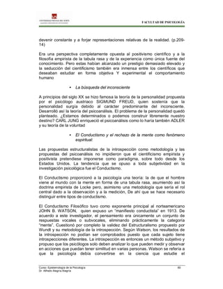 FACULTAD DE PSICOLOGÍA
Curso: Epistemología de la Psicología 60
Dr. Alfredo Alegría Alegría
devenir constante y a forjar representaciones relativas de la realidad. (p.209-
14)
Era una perspectiva completamente opuesta al positivismo científico y a la
filosofía empirista de la tabula rasa y de la experiencia como única fuente del
conocimiento. Pero estas habían alcanzado un prestigio demasiado elevado y
la seducción del cientificismo también era inmensa entre los científicos que
deseaban estudiar en forma objetiva Y experimental el comportamiento
humano
• La búsqueda del inconsciente
A principios del siglo XX se hizo famosa la teoría de la personalidad propuesta
por el psicólogo austriaco SIGMUND FREUD, quien sostenía que la
personalidad surgía debido al carácter predominante del inconsciente.
Desarrolló así la teoría del psicoanálisis. El problema de la personalidad quedó
planteado. ¿Estamos determinados o podemos construir libremente nuestro
destino? CARL JUNG enriqueció el psicoanálisis como lo haría también ADLER
y su teoría de la voluntad
• El Conductismo y el rechazo de la mente como fenómeno
espiritual:
Las propuestas estructuralistas de la introspección como metodología y las
propuestas del psicoanálisis no impidieron que el cientificismo empirista y
positivista pretendiese imponerse como paradigma, sobre todo desde los
Estados Unidos. La tendencia que se opuso a toda subjetividad en la
investigación psicológica fue el Conductismo.
El Conductismo proporcionó a la psicología una teoría: la de que el hombre
viene al mundo con la mente en forma de una tabula rasa, asumiendo así la
doctrina empirista de Locke pero, asimismo una metodología que sería el rol
central dado a la observación y a la medición, De ahí que se hace necesario
distinguir entre tipos de conductismo.
El Conductismo Filosófico tuvo como exponente principal al norteamericano
JOHN B. WATSON, quien expuso un “manifiesto conductista” en 1913. De
acuerdo a este investigador, el pensamiento era únicamente un conjunto de
respuestas vocales o subvocales, eliminando prácticamente la categoría
“mente”. Cuestionó por completo la validez del Estructuralismo propuesto por
Wundt y su metodología de la introspección. Según Watson, los resultados de
la introspección no podían ser comprobados puesto que cada sujeto tiene
introspecciones diferentes. La introspección es entonces un método subjetivo y
propuso que los psicólogos solo deben analizar lo que pueden medir y observar
en acciones que puedan tener similitud en varias personas. Watson se refería a
que la psicología debía convertirse en la ciencia que estudie el
 