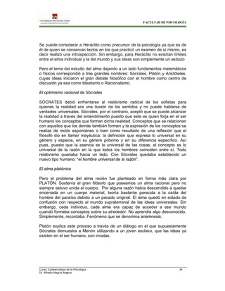 FACULTAD DE PSICOLOGÍA
Curso: Epistemología de la Psicología 34
Dr. Alfredo Alegría Alegría
Se puede considerar a Heráclito como precursor de la psicología ya que es de
él de quien se conservan textos en los que practicó un examen de sí mismo, es
decir realizó una introspección. Sin embargo, para Heráclito no existían límites
entre el alma individual y la del mundo y sus ideas son simplemente un esbozo
Pero el tema del estudio del alma dejando a un lado fundamentos matemáticos
o físicos correspondió a tres grandes nombres: Sócrates, Platón y Aristóteles,
cuyas ideas iniciaron el gran debate filosófico con el hombre como centro de
discusión ya sea como Idealismo o Racionalismo.
El optimismo racional de Sócrates
SÓCRATES debió enfrentarse al relativismo radical de los sofistas para
quienes la realidad era una ilusión de los sentidos y no puede hablarse de
verdades universales. Sócrates, por el contrario, aceptó que se puede alcanzar
la realidad a través del entendimiento puesto que este es quien forja en el ser
humano los conceptos que forman dicha realidad. Conceptos que se relacionan
con aquellos que los demás también forman y la expresión de los conceptos se
realiza de modo espontáneo o bien como resultado de una reflexión que el
filósofo dio en llamar mayéutica: la definición que expresa lo universal en su
género y especie, en su género próximo y en su diferencia específico. Así
pues, puesto que la esencia es lo universal de las cosas, el concepto es lo
universal de la razón en la que todos los hombres coinciden entre sí. Todo
relativismo quedaba hacia un lado. Con Sócrates quedaba establecido un
nuevo tipo humano: “el hombre universal de la razón”.
El alma platónica
Pero el problema del alma recién fue planteado en forma más clara por
PLATÓN. Sostenía el gran filósofo que poseemos un alma racional pero no
siempre estuvo unida al cuerpo. Por alguna razón había descendido a quedar
encerrada en un cuerpo material, teoría bastante parecida a la caída del
hombre del paraíso debido a un pecado original. El alma quedó en estado de
confusión con respecto al mundo supraterrenal de las ideas universales. Sin
embargo, cada individuo, cada alma era capaz de acceder a ese mundo
cuando formaba conceptos sobre su alrededor. No aprendía algo desconocido.
Simplemente, recordaba. Fenómeno que se denomina anamnesis.
Platón explica este proceso a través de un diálogo en el que supuestamente
Sócrates demuestra a Menón utilizando a un joven esclavo, que las ideas ya
existen en el ser humano, son innatas.
 