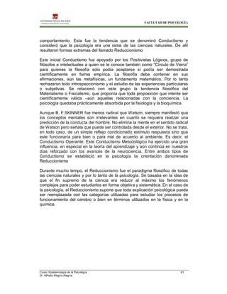 FACULTAD DE PSICOLOGÍA
Curso: Epistemología de la Psicología 61
Dr. Alfredo Alegría Alegría
comportamiento. Esta fue la tendencia que se denominó Conductismo y
consideró que la psicología era una rama de las ciencias naturales. De allí
resultaron formas extremas del llamado Reduccionismo
Este inicial Conductismo fue apoyado por los Positivistas Lógicos, grupo de
filósofos e intelectuales a quien se le conoce también como “Círculo de Viena”
para quienes la filosofía solo podía aceptarse si podía ser demostrada
científicamente en forma empírica. La filosofía debe contener en sus
afirmaciones, aún las metafísicas, un fundamento matemático. Por lo tanto
rechazaron todo introspeccionismo y el estudio de las experiencias particulares
o subjetivas. Se relacionó con este grupo la tendencia filosófica del
Materialismo o Fisicalismo, que proponía que toda proposición que intente ser
científicamente válida –aún aquellas relacionadas con la conciencia. La
psicología quedaba prácticamente absorbida por la fisiología y la bioquímica.
Aunque B. F.SKINNER fue menos radical que Watson, siempre manifestó que
los conceptos mentales son irrelevantes en cuanto se requiera realizar una
predicción de la conducta del hombre. No elimina la mente en el sentido radical
de Watson pero señala que puede ser controlada desde el exterior. No se trata,
en todo caso, de un simple reflejo condicionado estímulo respuesta sino que
este funcionaría para bien o para mal de acuerdo al ambiente. Es decir, el
Conductismo Operante. Este Conductismo Metodológico ha ejercido una gran
influencia, en especial en la teoría del aprendizaje y aún continúa en nuestros
días reforzado con los avances de la neurociencia. Entre ambos tipos de
Conductismo se estableció en la psicología la orientación denominada
Reduccionismo
Durante mucho tempo, el Reduccionismo fue el paradigma filosófico de todas
las ciencias naturales y por lo tanto de la psicología. Se basaba en la idea de
que el fin supremo de la ciencia era reducir al máximo los fenómenos
complejos para poder estudiarlos en forma objetiva y sistemática. En el caso de
la psicología, el Reduccionismo supone que toda explicación psicológica puede
ser reemplazada con las categorías utilizadas para estudiar los procesos de
funcionamiento del cerebro o bien en términos utilizados en la física y en la
química.
 