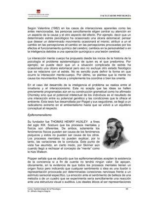 FACULTAD DE PSICOLOGÍA
Curso: Epistemología de la Psicología 66
Dr. Alfredo Alegría Alegría
Según Valentine (1982) en los casos de interacciones aparentes como las
antes mencionadas, las personas sencillamente eligen centrar su atención en
un aspecto de la causa y el otro aspecto del efecto. Por ejemplo, decir que un
determinado estrés psicológico ha ocasionado una úlcera estomacal; pensar
que desear un determinado movimiento ocasionará el mismo; atribuir a un el
cambio en las percepciones el cambio en las percepciones provocadas por los
efectos el funcionamiento químico del cerebro; cambios en la personalidad o en
la inteligencia debidos a una operación quirúrgica o una lesión cerebral.
La interacción mente cuerpo ha propuesto desde los inicios de la historia de la
psicología el problema epistemológico de quien es el que predomina. Por
ejemplo, se puede decir que un a situación complicada de estrés ha
ocasionado una úlcera estomacal pero eso no excluye otro estado fisiológico
que se relacione con el estrés. No es sencillo pues definir la forma en que
ocurre la interacción mente-cuerpo. Por último, se plantea que la mente no
causa los movimientos físicos y simplemente los coordina o bien los orienta.
En el caso del desarrollo de la inteligencia el problema se realiza entre el
innatismo y el interaccionismo. Este no acepta que las ideas se hallen
previamente programadas aún en su construcción gramatical como ha afirmado
Chomsky sino que el potencial intelectual de los individuos es el resultado de
una interacción entre su potencial genético y las condiciones que le ofrece el
ambiente. Esta tesis fue desarrollada por Piaget y sus seguidores, se llegó a un
radicalismo extremo en el ambientalismo hasta que se volvió a un equilibrio
conceptual al respecto.
Epifenomenalismo
Su fundador fue THOMAS HENRY HUXLEY a fines
del siglo XIX. Sostuvo que los procesos mentales y
físicos son diferentes. De ambos, solamente los
fenómenos físicos pueden ser causa de los fenómenos
psíquicos y estos no pueden ser causa de los otros.
Los procesos mentales no pueden explicar, por lo
tanto, las variaciones de la conducta. Este punto de
vista fue asumido, en cierto modo, por Skinner aún
cuando llegó a rechazar el concepto de “mente” como
lo hizo Watson.
Popper señala que es absurdo que los epifenomenalistas acepten la existencia
de la conciencia si a fin de cuenta no tendrá ningún valor. Se apoyan,
obviamente, en la evidencia de que todos los procesos mentales tienen un
origen físico pero indicando que cualquier sentimiento o idea es una ilusión o
representación provocada por determinadas conexiones nerviosas frente a un
estímulo sensorial específico. La emoción ante el sentimiento de belleza de una
melodía o de un cuadro que se experimenta sería sencillamente una reacción
ante una estructura visual o auditiva. Los ideales éticos al ser representaciones
 