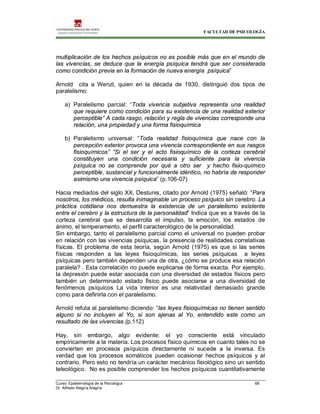 FACULTAD DE PSICOLOGÍA
Curso: Epistemología de la Psicología 68
Dr. Alfredo Alegría Alegría
multiplicación de los hechos psíquicos no es posible más que en el mundo de
las vivencias, se deduce que la energía psíquica tendrá que ser considerada
como condición previa en la formación de nueva energía psíquica”
Arnold cita a Wenzl, quien en la década de 1930, distinguió dos tipos de
paralelismo:
a) Paralelismo parcial: “Toda vivencia subjetiva representa una realidad
que requiere como condición para su existencia de una realidad exterior
perceptible” A cada rasgo, relación y regla de vivencias corresponde una
relación, una propiedad y una forma fisioquímica
b) Paralelismo universal: “Toda realidad fisioquímica que nace con la
percepción exterior provoca una vivencia correspondiente en sus rasgos
fisioquímicos” “Si el ser y el acto fisioquímico de la corteza cerebral
constituyen una condición necesaria y suficiente para la vivencia
psíquica no se comprende por qué a otro ser y hecho fisio-químico
perceptible, sustancial y funcionalmente idéntico, no habría de responder
asimismo una vivencia psíquica” (p.106-07)
Hacia mediados del siglo XX, Destunis, citado por Arnold (1975) señaló: “Para
nosotros, los médicos, resulta inimaginable un proceso psíquico sin cerebro. La
práctica cotidiana nos demuestra la existencia de un paralelismo existente
entre el cerebro y la estructura de la personalidad” Indica que es a través de la
corteza cerebral que se desarrolla el impulso, la emoción, los estados de
ánimo, el temperamento, el perfil caracterológico de la personalidad.
Sin embargo, tanto el paralelismo parcial como el universal no pueden probar
en relación con las vivencias psíquicas, la presencia de realidades correlativas
físicas. El problema de esta teoría, según Arnold (1975) es que si las series
físicas responden a las leyes fisioquímicas, las series psíquicas a leyes
psíquicas pero también dependen una de otra, ¿cómo se produce esa relación
paralela? . Esta correlación no puede explicarse de forma exacta. Por ejemplo,
la depresión puede estar asociada con una diversidad de estados físicos pero
también un determinado estado físico puede asociarse a una diversidad de
fenómenos psíquicos La vida interior es una relatividad demasiado grande
como para definirla con el paralelismo.
Arnold refuta al paralelismo diciendo: “las leyes fisioquímicas no tienen sentido
alguno si no incluyen al Yo, si son ajenas al Yo, entendido este como un
resultado de las vivencias.(p.112)
Hay, sin embargo, algo evidente: el yo consciente está vinculado
empíricamente a la materia. Los procesos físico químicos en cuanto tales no se
convierten en procesos psíquicos directamente ni sucede a la inversa. Es
verdad que los procesos somáticos pueden ocasionar hechos psíquicos y al
contrario. Pero esto no tendría un carácter mecánico fisiológico sino un sentido
teleológico. No es posible comprender los hechos psíquicos cuantitativamente
 