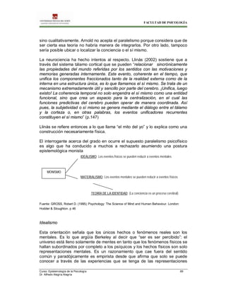 FACULTAD DE PSICOLOGÍA
Curso: Epistemología de la Psicología 69
Dr. Alfredo Alegría Alegría
sino cualitativamente. Arnold no acepta el paralelismo porque considera que de
ser cierta esa teoría no habría manera de integrarlos. Por otro lado, tampoco
sería posible ubicar o localizar la conciencia o el sí mismo.
La neurociencia ha hecho intentos al respecto. Llinás (2002) sostiene que a
través del sistema tálamo cortical que se pueden “relacionar sincrónicamente
las propiedades del mundo referidas por los sentidos con las motivaciones y
memorias generadas internamente. Este evento, coherente en el tiempo, que
unifica los componentes fraccionados tanto de la realidad externa como de la
interna en una estructura única, es lo que llamamos el sí mismo. Se trata de un
mecanismo extremadamente útil y sencillo por parte del cerebro. ¡Unifica, luego
existo! La coherencia temporal no solo engendra el sí mismo como una entidad
funcional, sino que crea un espacio para la centralización, en el cual las
funciones predictivas del cerebro pueden operar de manera coordinada. Así
pues, la subjetividad o sí mismo se genera mediante el diálogo entre el tálamo
y la corteza o, en otras palabras, los eventos unificadores recurrentes
constituyen el sí mismo” (p.147)
Llinàs se refiere entonces a lo que llama “el mito del yo” y lo explica como una
construcción necesariamente física.
El interrogante acerca del grado en ocurre el supuesto paralelismo psicofísico
es algo que ha conducido a muchos a rechazarlo asumiendo una postura
epistemológica monista
Fuente: GROSS, Robert D. (1995); Psychology: The Science of Mind and Human Behaviour. London:
Hodder & Stoughton. p 46
Idealismo
Esta orientación señala que los únicos hechos o fenómenos reales son los
mentales. Es lo que argüía Berkeley al decir que “ser es ser percibido”: el
universo está lleno solamente de mentes en tanto que los fenómenos físicos se
hallan subordinados por completo a los psíquicos y los hechos físicos son solo
representaciones mentales. Es un razonamiento que cae fuera del sentido
común y paradójicamente es empirista desde que afirma que solo se puede
conocer a través de las experiencias que se tenga de las representaciones
MONISMO
IDEALISMO: Los eventos físicos se pueden reducir a eventos mentales
MATERIALISMO: Los eventos mentales se pueden reducir a eventos físicos
TEORÍA DE LA IDENTIDAD: (La conciencia es un proceso cerebral)
 