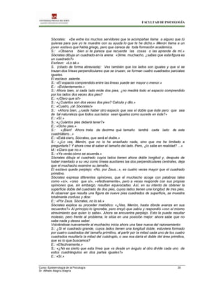 FACULTAD DE PSICOLOGÍA
Curso: Epistemología de la Psicología 35
Dr. Alfredo Alegría Alegría
Sócrates: «De entre los muchos servidores que te acompañan llama a alguno que tú
quieras para que yo te muestre con su ayuda lo que te he dicho.» Menón llama a un
joven esclavo que habla griego, pero que carece de toda formación académica.
S.: «Observa bien sí te parece que recuerda las cosas o las aprende de mí.»
Sócrates dibuja un cuadrado en la arena: «Dime. muchacho, ¿sabes que esta figura es
un cuadrado?»
Esclavo: «Lo sé.»
S. (citado de forma abreviada): Ves también que los lados son iguales y que si se
trazan dos líneas perpendiculares que se cruzan, se forman cuatro cuadrados parciales
iguales.
El esclavo asiente.
S.: «El espacio comprendido entre las líneas puede ser mayor o menor.»
E.: «Evidentemente.»
S.: Ahora bien, si cada lado mide dos pies, ¿no medirá todo el espacio comprendido
por los lados dos veces dos pies?
E.: «¡Claro que sí!»
S.: «¿Cuántos son dos veces dos pies? Calcula y dilo.»
E,: «Cuatro, ¡oh Sócrates!»
S.: «Ahora bien, ¿ruede haber otro espacio que sea el doble que éste pero que sea
de tal naturaleza que todos sus lados sean iguales como sucede en éste?»
E.: «Sí.»
S.: «¿Cuántos pies deberá tener?»
E.: «Ocho pies.»
S.: «¡Bien! Ahora trata de decirme qué tamaño tendrá cada lado de este
cuadrilátero...»
E.: «Está claro, Sócrates, que será el doble.»
S.: «¿Lo ves, Menón, que no le he enseñado nada, sino que me he limitado a
preguntarle? Y ahora cree él saber el tamaño del lado. Pero, ¿lo sabe en realidad? ...»
M.: «Claro que no.»
S.: «Ya verás cómo se acuerda.»
Sócrates dibuja el cuadrado cuyos lados tienen ahora doble longitud y, después de
haber insertado a su vez como líneas auxiliares las dos perpendiculares centrales, deja
que el muchacho examine su tamaño.
El esclavo queda perplejo: «No, por Zeus...», es cuatro veces mayor que el cuadrado
primitivo.
Sócrates expresa diferentes opiniones, que el muchacho acoge con palabras tales
como «sí», «creo que sí», «efectivamente», pero a veces responde con sus propias
opiniones que, sin embargo, resultan equivocadas. Así, en su intento de obtener la
superficie doble del cuadrado de dos pies, cuyos lados tienen una longitud de tres pies.
Al observar que resulta una figura de nueve pies cuadrados de superficie, se muestra
totalmente confuso y dice:
E.: «Por Zeus. Sócrates, no lo sé.»
Sócrates explica su proceder metódico: «¿Ves, Menón, hasta dónde avanza en sus
recuerdos?» Al principio lo ignoraba, pero creyó que sabía y respondió «con el mismo
atrevimiento que quien lo sabe». Ahora se encuentra perplejo. Esto le puede resultar
molesto, pero frente al problema, le sitúa en una posición mejor: ahora sabe que no
sabe nada y desea saber.
Volviéndose nuevamente al muchacho inicia ahora una fase nueva del razonamiento:
S.: ¿Si el cuadrado grande, cuyos lados tienen una longitud doble, estuviera formado
por cuatro cuadrados del tamaño primitivo, al partir por la mitad cada uno de los cuatro
cuadrados resultaría la mitad del cuádruplo, o sea nos daría el doble del área primitiva,
que es lo que buscamos?
E.: «Efectivamente.»
S.: «¿No es cierto que esta línea que va desde un ángulo al otro divide cada uno de
estos cuadrángulos en dos partes iguales?»
E.: «Sí.»
 