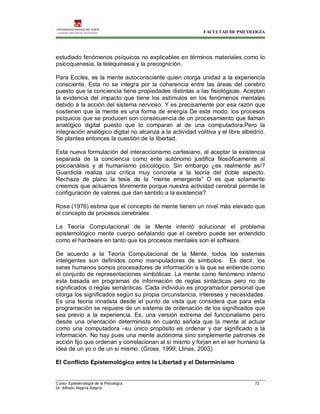 FACULTAD DE PSICOLOGÍA
Curso: Epistemología de la Psicología 72
Dr. Alfredo Alegría Alegría
estudiado fenómenos psíquicos no explicables en términos materiales como lo
psicoquenesia, la telequinesia y la precognición.
Para Eccles, es la mente autoconsciente quien otorga unidad a la experiencia
consciente. Esta no se integra por la coherencia entre las áreas del cerebro
puesto que la conciencia tiene propiedades distintas a las fisiológicas. Aceptan
la evidencia del impacto que tiene los estímulos en los fenómenos mentales
debido a la acción del sistema nervioso. Y es precisamente por esa razón que
sostienen que la mente es una forma de energía De este modo, los procesos
psíquicos que se producen son consecuencia de un procesamiento que llaman
analógico digital puesto que lo comparan al de una computadora.Pero la
integración analógico digital no alcanza a la actividad volitiva y el libre albedrío.
Se plantea entonces la cuestión de la libertad.
Esta nueva formulación del interaccionismo cartesiano, al aceptar la existencia
separada de la conciencia como ente autónomo justifica filosóficamente al
psicoanálisis y al humanismo psicológico. Sin embargo ¿es realmente así?
Guardiola realiza una crítica muy concreta a la teoría del doble aspecto.
Rechaza de plano la tesis de la “mente emergente” O es que solamente
creemos que actuamos libremente porque nuestra actividad cerebral permite la
configuración de valores que dan sentido a la existencia?
Rose (1976) estima que el concepto de mente tienen un nivel más elevado que
el concepto de procesos cerebrales
La Teoría Computacional de la Mente intentó solucionar el problema
epistemológico mente cuerpo señalando que el cerebro puede ser entendido
como el hardware en tanto que los procesos mentales son el software.
De acuerdo a la Teoría Computacional de la Mente, todos los sistemas
inteligentes son definidos como manipuladores de símbolos. Es decir, los
seres humanos somos procesadores de información a la que se entiende como
el conjunto de representaciones simbólicas. La mente como fenómeno interno
esta basada en programas de información de reglas sintácticas pero no de
significados o reglas semánticas. Cada individuo es programador personal que
otorga los significados según su propia circunstancia, intereses y necesidades.
Es una teoría innatista desde el punto de vista que considera que para esta
programación se requiere de un sistema de ordenación de los significados que
sea previo a la experiencia. Es, una versión extrema del funcionalismo pero
desde una orientación determinista en cuanto señala que la mente al actuar
como una computadora –su único propósito es ordenar y dar significado a la
información. No hay pues una mente autónoma sino simplemente patrones de
acción fijo que ordenan y correlacionan al sí mismo y forjan en el ser humano la
idea de un yo o de un sí mismo. (Gross, 1999; Llinas, 2003)
El Conflicto Epistemológico entre la Libertad y el Determinismo
 