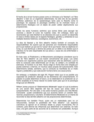 FACULTAD DE PSICOLOGÍA
Curso: Epistemología de la Psicología 73
Dr. Alfredo Alegría Alegría
El hecho de si el ser humano posee como un intrínseco a la “libertad” o el “libre
albedrío” o bien es un organismo determinado, ha sido otro de los grandes
conflictos polémicos de la epistemología tanto para la filosofía como la
psicología. En especial, la psicología científica se ha inclinado hacia un
determinismo fisiológico con el objeto de poder validar objetivamente sus
proposiciones.
Todos los seres humanos sentimos que somos libres para escoger las
acciones y decidir el curso de nuestras vidas. Sin embargo, tiene que
reconocerse que esta libertad no es absoluta sino que su acción se desarrolla
en base a límites dados por el aspecto fisiológico, genético y ambiental en sus
múltiples factores históricos, sociológicos, económicos, etc.
La idea de libertad y de libre albedrío implica también el concepto de
responsabilidad. Se supone que las personas son moralmente responsables
por lo que realizan ya que son la “causa” de lo que hacen. Esto se objetiviza en
la ley, la cual disminuye o elimina las penas por un delito si se declara que el
individuo no ha sido responsable de sus actos a causa de una enfermedad o
algo similar.
En todo caso, el Positivismo y el Mecanicismo psicológicos consideran que la
idea de “libre albedrío” es una ilusión convencional del grupo. Los seres
humanos son organismos pasivos que reaccionan ante los estímulos y por lo
tanto la conducta está determinada por el tipo, la calidad y la cantidad de
estímulos. El hombre no es libre. Nunca elige en forma libre sino dirigida por
pautas externas o internas, en muchos casos propias del subconsciente. Este
determinismo señala, asimismo, que la conducta se manifiesta de un modo
regular y predecible y que cada acción humana tiene una causa previa.
Sin embargo, a mediados del siglo XX, Popper indicó que no es posible una
capacidad de predicción absoluta de los fenómenos del comportamiento. El
pasado no puede determinar el futuro y si la relatividad en la predicción es un
hecho aceptado en la física natural no existe razón para que en la psicología
tenga que ser diferente.
William James propuso el “Determinismo Moderado” según el cual el problema
de una acción libre depende del tipo de causa que actúa sobre el
comportamiento. Por otro lado, si los seres humanos poseen una Vida Mental.
Consciente puede considerarse que sus acciones tienen un carácter libre,
racional, proposicional y voluntario. El Determinismo Moderado es un intento de
reconciliar la idea del libre albedrío con las proposiciones deterministas.
Determinista fue también Freud, quien era un materialista pero no un
reduccionista, rechazó la posibilidad del “libre albedrío”. Los aspectos
coercitivos se ejercen en el individuo desde su propio inconsciente. Por el
contrario, para Skinner las influencias que determinan son externas. En todo
caso, una gran parte de las acciones de la conducta son predecibles. Aunque
 