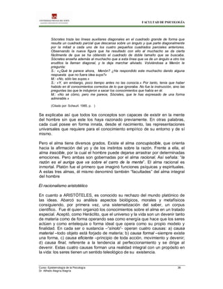 FACULTAD DE PSICOLOGÍA
Curso: Epistemología de la Psicología 36
Dr. Alfredo Alegría Alegría
Sócrates traza las líneas auxiliares diagonales en el cuadrado grande de forma que
resulta un cuadrado parcial que descansa sobre un ángulo y que parte diagonalmente
por la mitad a cada uno de los cuatro pequeños cuadrados parciales anteriores.
Observando la nueva figura que ha resultado con ello el muchacho se da cierta
fácilmente de que se ha obtenido el cuadrado de doble tamaño que se buscaba.
Sócrates enseña además al muchacho que a esta línea que va de un ángulo a otro los
eruditos la llaman diagonal, y le deja marchar aliviado. Volviéndose a Menón le
pregunta:
S.: «¿Qué te parece ahora, Menón? ¿Ha respondido este muchacho dando alguna
respuesta que no fuera idea suya?»
M.: «No, sólo las suyas.»
S.: «Y, sin embargo, poco tiempo antes no las conocía.» Por tanto, tenia que haber
habido en él conocimientos correctos de lo que ignoraba. No fue la instrucción, sino las
preguntas las que le indujeron a sacar los conocimientos que había en él.
M.: «No sé cómo, pero me parece, Sócrates, que te has expresado de una forma
admirable.»
(Citado por: Scheurl. 1985, p. )
Se explicaba así que todos los conceptos son capaces de existir en la mente
del hombre sin que este los haya razonado previamente. En otras palabras,
cada cual posee en forma innata, desde el nacimiento, las representaciones
universales que requiere para el conocimiento empírico de su entorno y de sí
mismo.
Pero el alma tiene diversos grados. Existe el alma concupiscible, que orienta
hacia la afirmación del yo y de los instintos sobre la razón. Frente a ella, el
alma irascible, por la cual el hombre puede dejarse arrastrar por determinadas
emociones. Pero ambas son gobernadas por el alma racional. Así señala: “la
razón es el auriga que va sobre el carro de la mente”. El alma racional es
inmortal. Platón fue el primero que imaginó funciones psíquicas y espirituales.
A estas tres almas, él mismo denominó también “facultades” del alma integral
del hombre
El racionalismo aristotélico
En cuanto a ARISTÓTELES, es conocido su rechazo del mundo platónico de
las ideas. Abarcó su análisis aspectos biológicos, morales y metafísicos
consiguiendo, por primera vez, una sistematización del saber, un corpus
científico. Fue él quien organizó los conocimientos sobre el alma en un tratado
especial. Aceptó, como Heráclito, que el universo y la vida son un devenir tanto
de materia como de forma operando sea como energía que hace que los seres
actúen y como entelequia o forma ideal que opera como su propio modelo y
finalidad. En cada ser o sustancia –“sínolo”- operan cuatro causas: a) causa
material –todo objeto está forjado de materia; b) causa formal –siempre existe
una forma, c) causa eficiente –principio de toda acción, movimiento y devenir;
d) causa final, referente a la tendencia al perfeccionamiento y se dirige al
devenir. Estas cuatro causas forman una realidad integral con un propósito en
la vida: los seres tienen un sentido teleológico de su existencia.
 