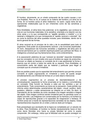 FACULTAD DE PSICOLOGÍA
Curso: Epistemología de la Psicología 37
Dr. Alfredo Alegría Alegría
El hombre, obviamente, es un sínolo compuesto de las cuatro causas y con
una finalidad. Pero en él, el cuerpo es la materia del hombre y el alma es la
forma. En el hombre actúa el alma intelectiva –la razón- capaz tanto de las
operaciones intelectuales que le son inherentes como de las sensitivas y
vegetativas.
Para Aristóteles, el alma tiene tres potencias: a) la vegetativa, que conduce la
vida en sus funciones materiales; b) la sensitiva, orientada a la relación con los
otros seres y a la que corresponde un “apetito sensitivo o instinto” y c) la
racional o inteligente a la que corresponde el “apetito racional o voluntad”. Así
es como la doctrina del alma quedaba incluida, para Aristóteles, dentro de la
teoría general de las formas.
El alma racional es el principio de la vida y de la sensibilidad para todo el
organismo. Este poder es el pensamiento racional y las funciones espirituales.
Al morir, desaparecen las funciones sensibles y vegetativas del alma pero la
racional permanece por su carácter espiritual puesto que participa del Nous, la
inteligencia universal que hoy llamaríamos Dios, como entendimiento.
A la aseveración platónica de que “conocer es recordar” responde Aristóteles
que los conceptos no son innatos sino que el hombre es capaz de producirlos.
Conocer un objeto es hacerse un concepto de él o sea aprehender la forma o
esencia que es común a todos los seres de su especie. Para Aristóteles, el
conocimiento parte del objeto que es material y particular para llegar al
concepto que es universal e inmaterial.
Esto es posible puesto que la capacidad del entendimiento que permite conocer
convierte al sujeto cognoscente en inmaterial y como tal puede acoger
simultáneamente una infinidad de formas en un todo ideal e intencional.
El proceso cognoscitivo es un proceso de desmaterialización y de
universalización, separando la forma encerrada en la materia y convirtiéndola
en concepto. Esta función es llevada a cabo por los sentidos y por el
entendimiento. Todo conocimiento se inicia con la sensación. Cada sentido nos
informa sobre determinadas características del objeto –visual, auditivo, táctil,
gustativo, olfatorio- y estas sensaciones se integran en un todo. Es decir, la
interrelación de los sentidos da como resultado una imagen sensible e integral
del objeto. Esta imagen continúa siendo inmaterial pero es percibida como un
objeto concreto. Las imágenes son conservadas por la memoria y el hombre es
capaz de reproducirlas gracias a la capacidad de imaginación o fantasía. El
hombre actúa así a través de representaciones sensibles de los objetos. Estas
representaciones requieren de un orden y este es dado por la lógica.
Esta gnoseología que acompaña de la lógica es completada por un estudio de
la ética. Para Aristóteles, el hombre no tiende necesariamente hacia el bien
como decía Sócrates sino hacia su propia felicidad tal como lo puede
comprender. Sin embargo, indica que la felicidad solo se puede conseguir en
 